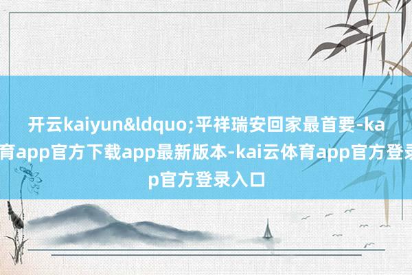 开云kaiyun&ldquo;平祥瑞安回家最首要-kai云体育app官方下载app最新版本-kai云体育app官方登录入口
