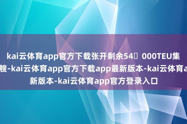 kai云体育app官方下载张开剩余54000TEU集装箱船：最多10艘-kai云体育app官方下载app最新版本-kai云体育app官方登录入口