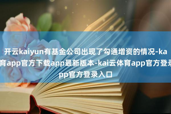 开云kaiyun有基金公司出现了勾通增资的情况-kai云体育app官方下载app最新版本-kai云体育app官方登录入口