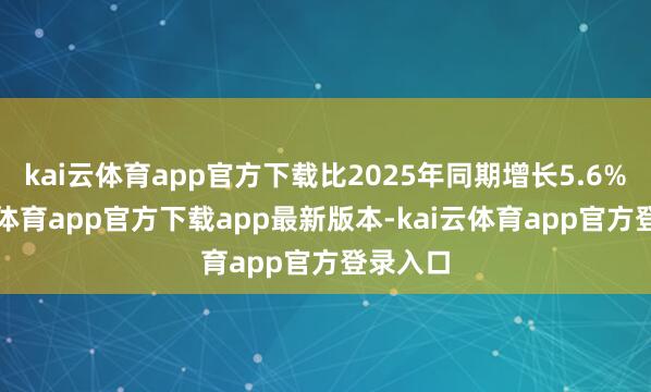 kai云体育app官方下载比2025年同期增长5.6%-kai云体育app官方下载app最新版本-kai云体育app官方登录入口